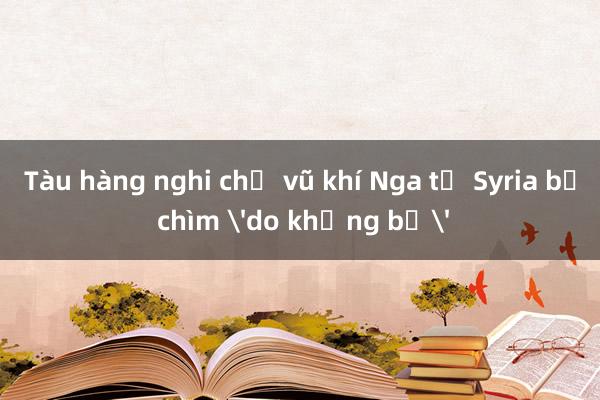 Tàu hàng nghi chở vũ khí Nga từ Syria bị chìm 'do khủng bố'